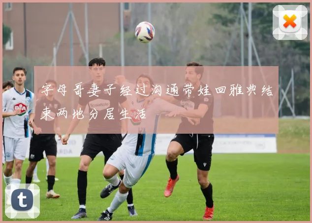 字母哥妻子经过沟通带娃回雅典结束两地分居生活