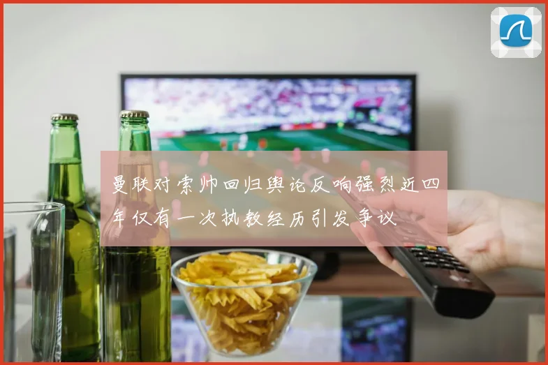 曼联对索帅回归舆论反响强烈近四年仅有一次执教经历引发争议