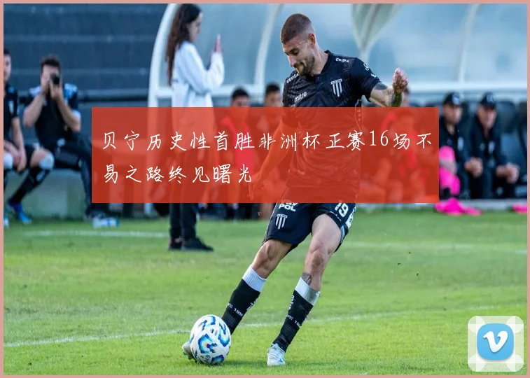 贝宁历史性首胜非洲杯正赛16场不易之路终见曙光