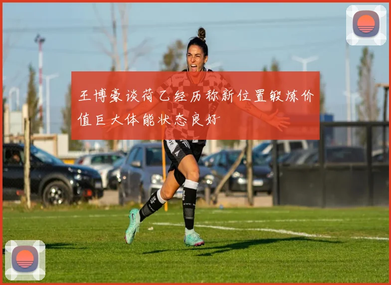 王博豪谈荷乙经历称新位置锻炼价值巨大体能状态良好
