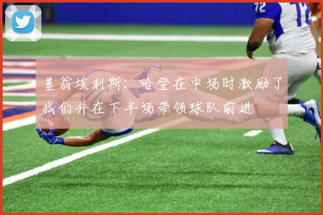 基翁埃利斯：哈登在中场时激励了我们并在下半场带领球队前进