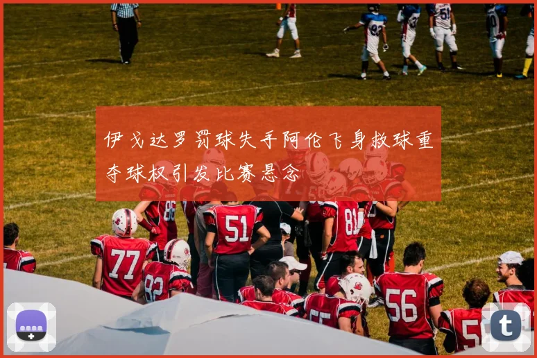 伊戈达罗罚球失手阿伦飞身救球重夺球权引发比赛悬念