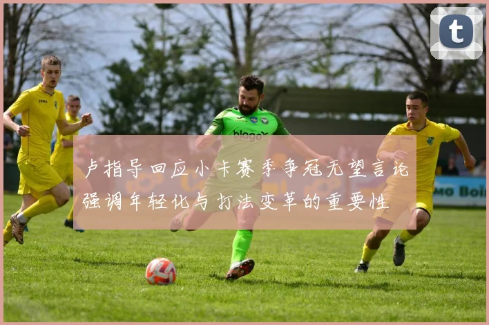卢指导回应小卡赛季争冠无望言论强调年轻化与打法变革的重要性