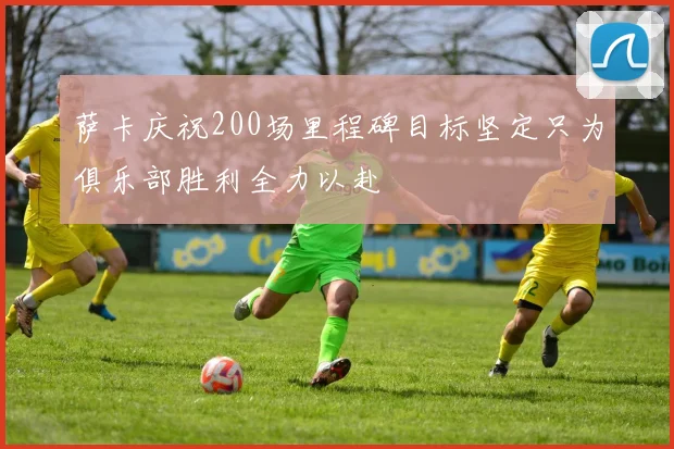 萨卡庆祝200场里程碑目标坚定只为俱乐部胜利全力以赴