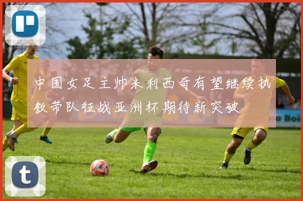 中国女足主帅米利西奇有望继续执教带队征战亚洲杯期待新突破