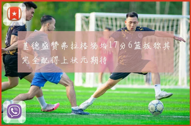 基德盛赞弗拉格场均17分6篮板称其完全配得上状元期待