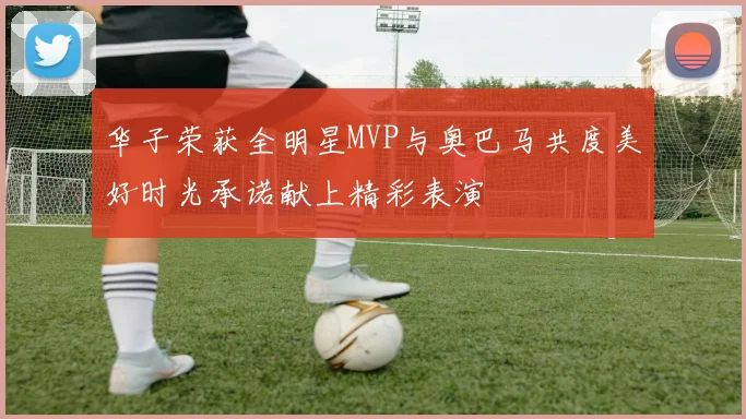 华子荣获全明星MVP与奥巴马共度美好时光承诺献上精彩表演
