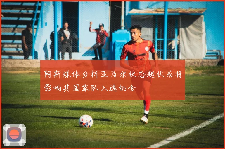 阿斯媒体分析亚马尔状态起伏或将影响其国家队入选机会