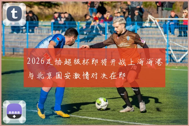 2026足协超级杯即将开战上海海港与北京国安激情对决在即