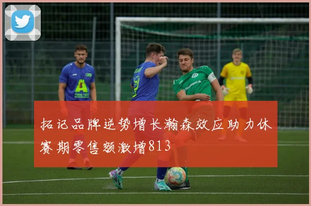 拓记品牌逆势增长瀚森效应助力休赛期零售额激增813