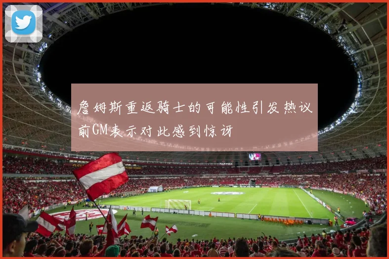 詹姆斯重返骑士的可能性引发热议前GM表示对此感到惊讶