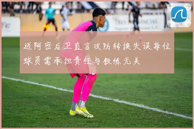 迈阿密后卫直言攻防转换失误每位球员需承担责任与教练无关