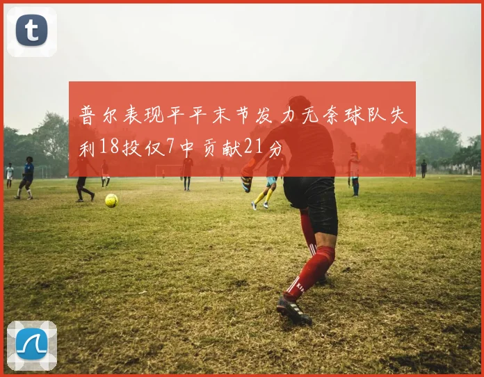 普尔表现平平末节发力无奈球队失利18投仅7中贡献21分