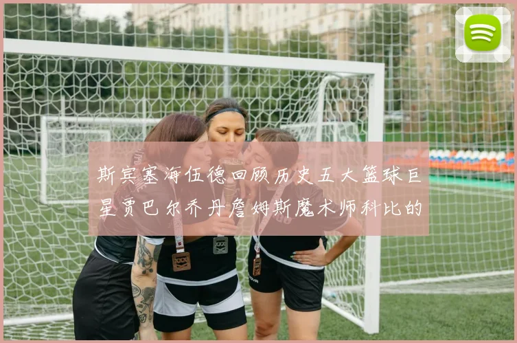斯宾塞海伍德回顾历史五大篮球巨星贾巴尔乔丹詹姆斯魔术师科比的辉煌成就