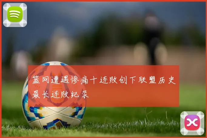 篮网遭遇惨痛十连败创下联盟历史最长连败纪录