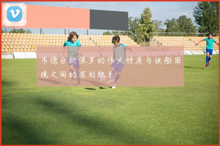 韦德分析保罗的伟大特质与快船困境之间的深刻联系