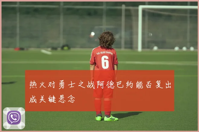 热火对勇士之战阿德巴约能否复出成关键悬念