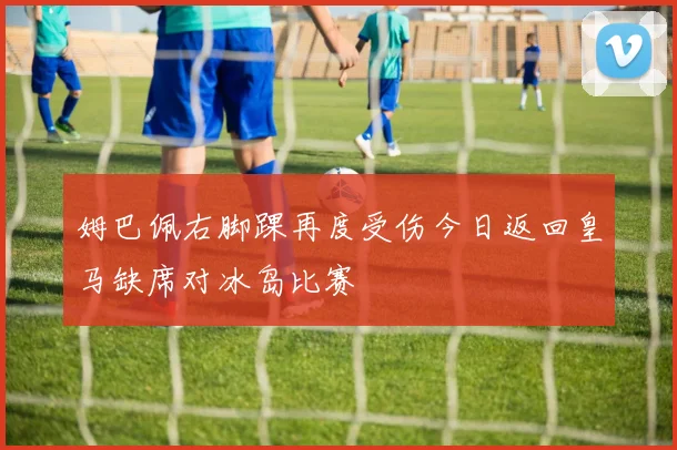 姆巴佩右脚踝再度受伤今日返回皇马缺席对冰岛比赛