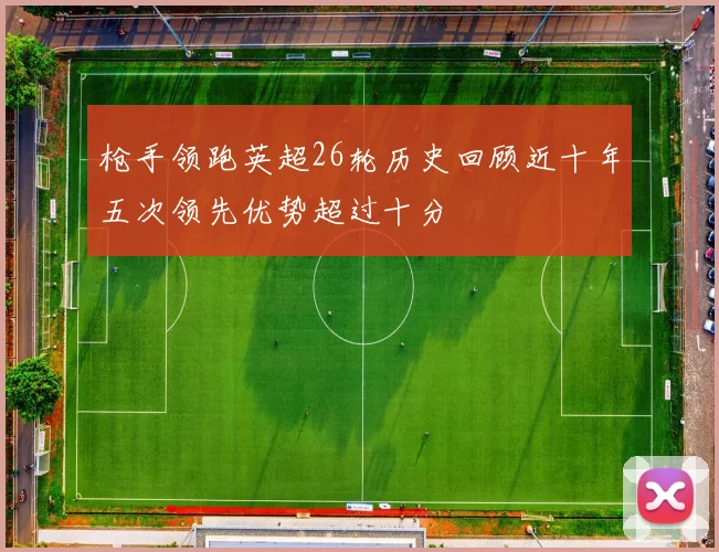 枪手领跑英超26轮历史回顾近十年五次领先优势超过十分