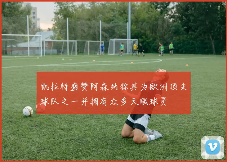 凯拉特盛赞阿森纳称其为欧洲顶尖球队之一并拥有众多天赋球员