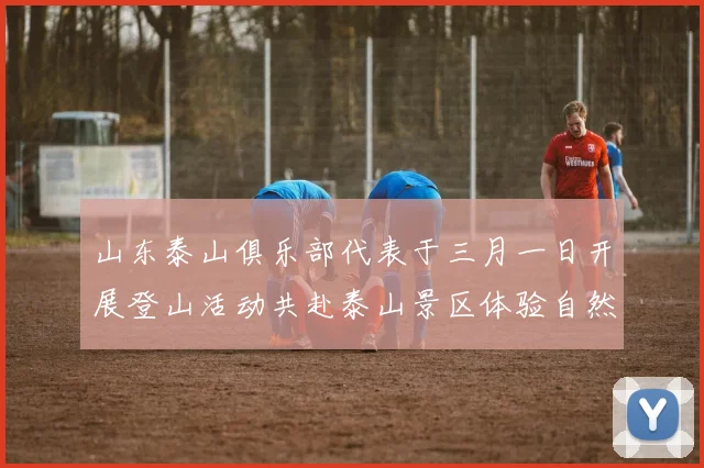 山东泰山俱乐部代表于三月一日开展登山活动共赴泰山景区体验自然之美