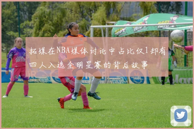 拓媒在NBA媒体讨论中占比仅1却有四人入选全明星赛的背后故事
