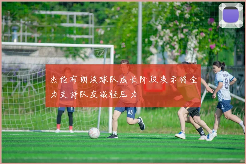 杰伦布朗谈球队成长阶段表示将全力支持队友减轻压力