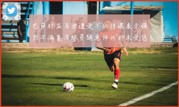 巴萨对亚马尔遭受不公待遇表示强烈不满皇马球员随意评论却未受惩罚