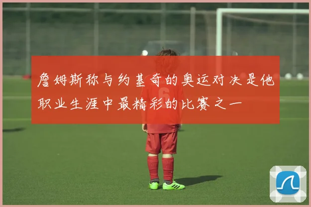 詹姆斯称与约基奇的奥运对决是他职业生涯中最精彩的比赛之一