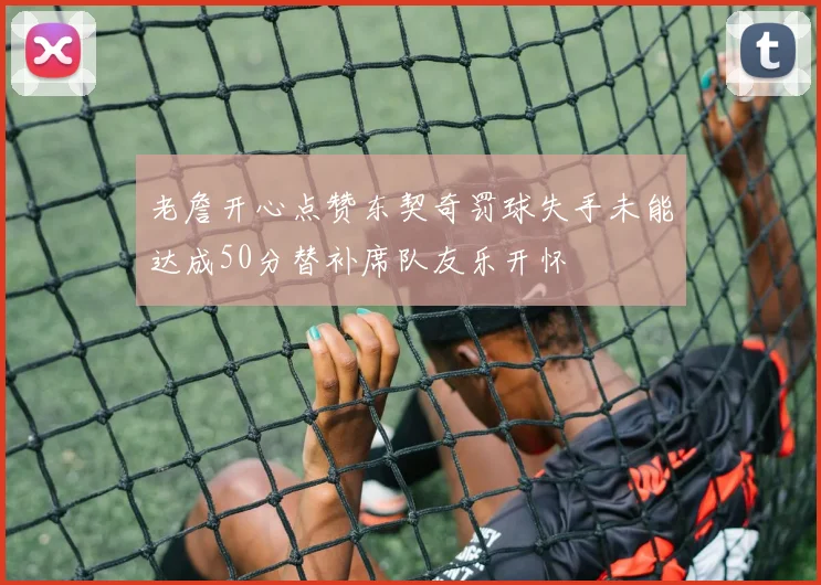 老詹开心点赞东契奇罚球失手未能达成50分替补席队友乐开怀