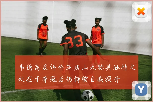 韦德高度评价亚历山大称其独特之处在于夺冠后仍持续自我提升