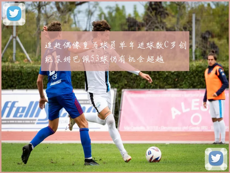 追赶偶像皇马球员单年进球数C罗创纪录姆巴佩53球仍有机会超越