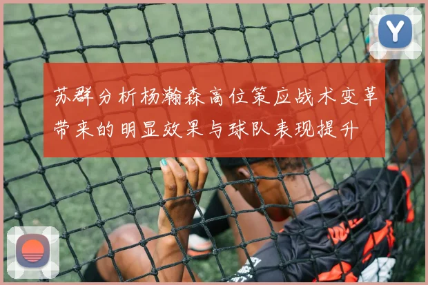 苏群分析杨瀚森高位策应战术变革带来的明显效果与球队表现提升