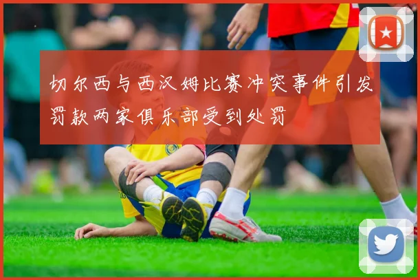 切尔西与西汉姆比赛冲突事件引发罚款两家俱乐部受到处罚