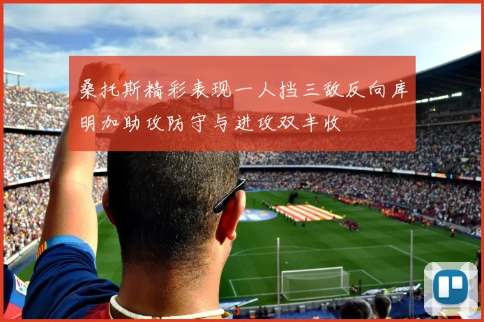 桑托斯精彩表现一人挡三敌反向库明加助攻防守与进攻双丰收