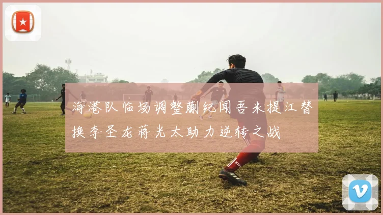 海港队临场调整蒯纪闻吾米提江替换李圣龙蒋光太助力逆转之战