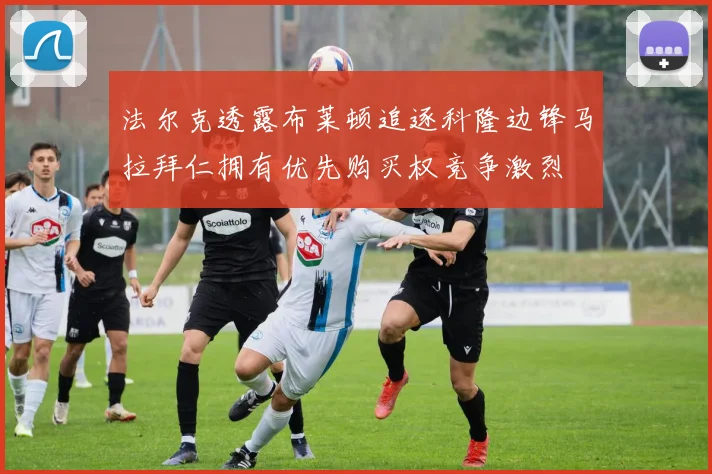 法尔克透露布莱顿追逐科隆边锋马拉拜仁拥有优先购买权竞争激烈