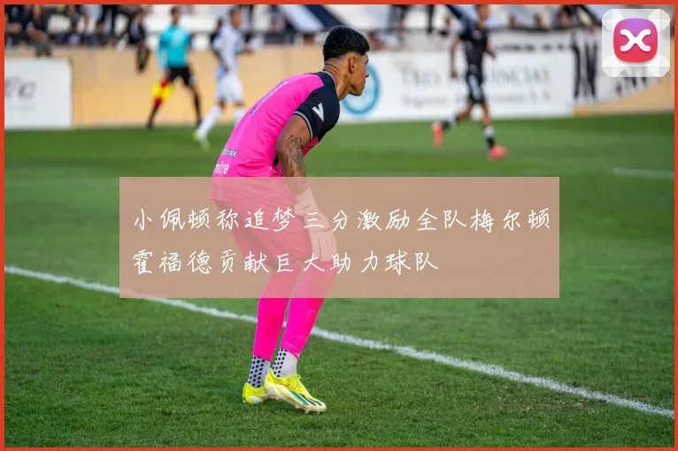 小佩顿称追梦三分激励全队梅尔顿霍福德贡献巨大助力球队