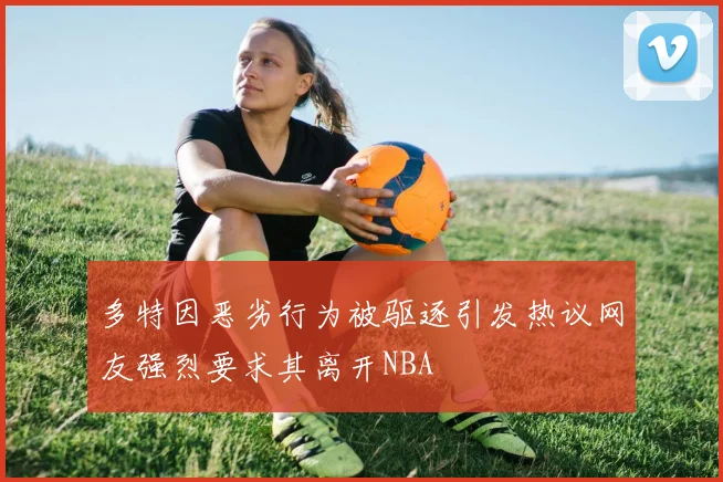 多特因恶劣行为被驱逐引发热议网友强烈要求其离开NBA