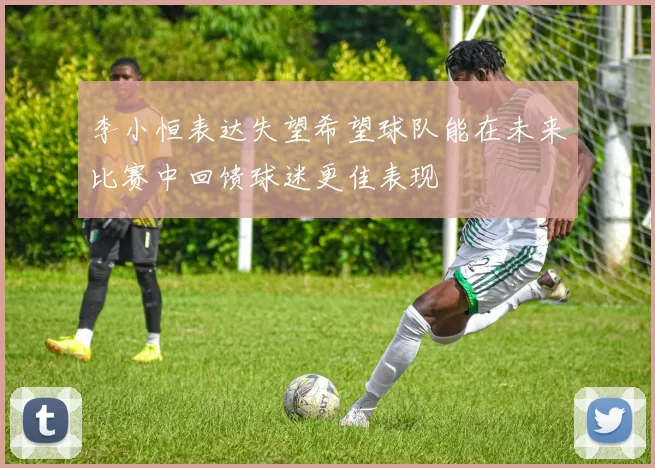 李小恒表达失望希望球队能在未来比赛中回馈球迷更佳表现