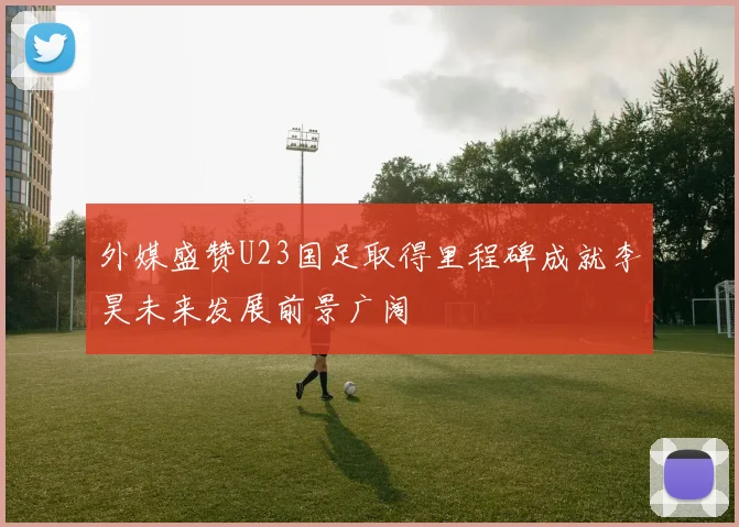 外媒盛赞U23国足取得里程碑成就李昊未来发展前景广阔