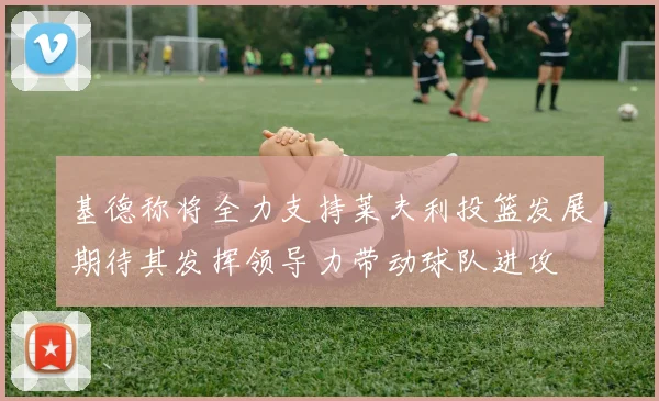 基德称将全力支持莱夫利投篮发展期待其发挥领导力带动球队进攻